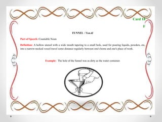 Card 18
F
FUNNEL /ˈfʌn.əl/
Part of Speech: Countable Noun
Definition: A hollow utensil with a wide mouth tapering to a small hole, used for pouring liquids, powders, etc,
into a narrow-necked vessel travel some distance regularly between one's home and one's place of work.
Example: The hole of the funnel was as dirty as the water container.
 