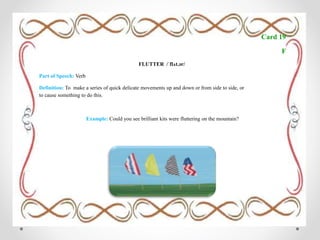 Card 19
F
FLUTTER /ˈflʌt.ər/
Part of Speech: Verb
Definition: To make a series of quick delicate movements up and down or from side to side, or
to cause something to do this.
Example: Could you see brilliant kits were fluttering on the mountain?
 