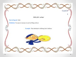 Card 21
I
INFLATE /ɪnˈfleɪt/
Part of Speech: Verb
Definition: To cause to increase in size by filling with air.
Example: Paul admitted to inflating Jean’s balloon.
 