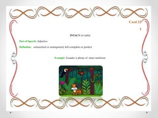 Card 22
I
INTACT /ɪnˈtækt/
Part of Speech: Adjective
Definition: untouched or unimpaired; left complete or perfect
Example: Ecuador is plenty of intact rainforest.
 