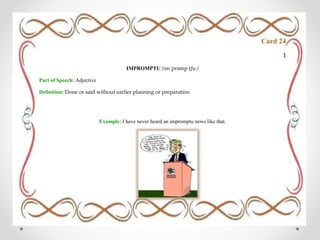 Card 24
I
IMPROMPTU /ɪmˈprɒmp.tʃuː/
Part of Speech: Adjective
Definition: Done or said without earlier planning or preparation
Example: I have never heard an impromptu news like that.
 