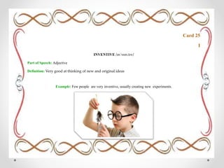 Card 25
I
INVENTIVE /ɪnˈven.tɪv/
Part of Speech: Adjective
Definition: Very good at thinking of new and original ideas
Example: Few people are very inventive, usually creating new experiments.
 