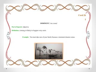 Card 26
I
IMMINENT /ˈɪm.ɪ.nənt/
Part of Speech: Adjective
Definition: coming or likely to happen very soon.
Example: You must take care of your family because a imminent disaster comes.
 