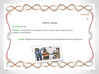 Card 28
K
KIDNAP /ˈkɪd.næp/
Part of Speech: Verb
Definition: To take a person away illegally by force, usually in order to demand money in
exchange for releasing them.
Example: Daughters and sons of businessmen has been kidnaped from the school or high school.
 