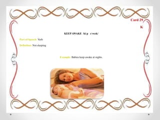 Card 29
K
KEEPAWAKE /kiːp əˈweɪk/
Part of Speech: Verb
Definition: Not sleeping
Example: Babies keep awake at nights.
 