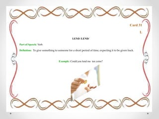 Card 31
L
LEND /LEND/
Part of Speech: Verb
Definition: To give something to someone for a short period of time, expecting it to be given back.
Example: Could you lend me ten coins?
 