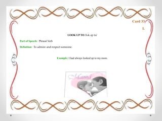 Card 33
L
LOOK UP TO /lʊk əp tə/
Part of Speech: Phrasal Verb
Definition: To admire and respect someone.
Example: I had always looked up to my mom.
 