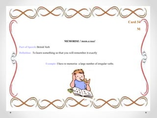 Card 34
M
MEMORISE /ˈmem.ə.raɪz/
Part of Speech: British Verb
Definition: To learn something so that you will remember it exactly
Example: I have to memorise a large number of irregular verbs.
 