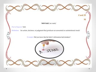 Card 35
M
MISTAKE /mɪˈsteɪk/
Part of Speech: Verb
Definition: An action, decision, or judgment that produces an unwanted or unintentional result.
Example: Did you know that the letter’s information had mistakes?
 