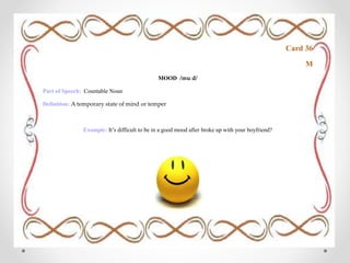 Card 36
M
MOOD /muːd/
Part of Speech: Countable Noun
Definition: A temporary state of mind or temper
Example: It’s difficult to be in a good mood after broke up with your boyfriend?
 