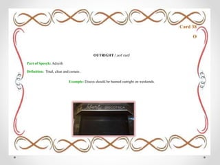 Card 38
O
OUTRIGHT /ˌaʊtˈraɪt/
Part of Speech: Adverb
Definition: Total, clear and certain .
Example: Discos should be banned outright on weekends.
 