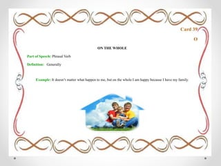 Card 39
O
ON THE WHOLE
Part of Speech: Phrasal Verb
Definition: Generally
Example: It doesn’t matter what happen to me, but on the whole I am happy because I have my family.
 