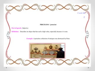 Card 40
P
PRICELESS /ˈpraɪs.ləs/
Part of speech: Adjective
Definition: Describes an object that has such a high value, especially because it is rare.
Example: A priceless collection of antiques was destroyed by Peter.
 