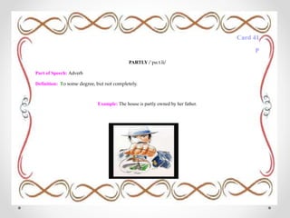 Card 41
P
PARTLY /ˈpɑːt.li/
Part of Speech: Adverb
Definition: To some degree, but not completely.
Example: The house is partly owned by her father.
 