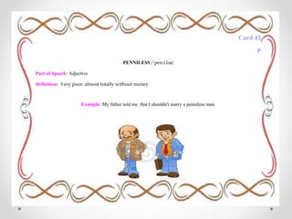 Card 42
P
PENNILESS /ˈpen.i.ləs/
Part of Speech: Adjective
Definition: Very poor; almost totally without money
Example: My father told me that I shouldn't marry a penniless man.
 