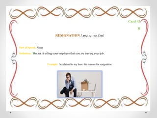 Card 43
R
RESIGNATION /ˌrez.ɪɡˈneɪ.ʃən/
Part of Speech: Noun
Definition: The act of telling your employer that you are leaving your job.
Example: I explained to my boss the reasons for resignation.
 