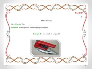 Card 45
S
SCRAP /skræp/
Part of Speech: Verb
Definition: A small piece of something larger; fragment.
Example: The iron is made of scrap metal.
 
