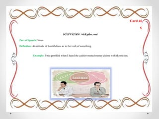 Card 46
S
SCEPTICISM /-skEptIsɪ.zəm/
Part of Speech: Noun
Definition: An attitude of doubtfulness as to the truth of something.
Example: I was petrified when I heard the cashier treated money claims with skepticism.
 