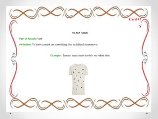 Card 47
S
STAIN /steɪn/
Part of Speech: Verb
Definition: To leave a mark on something that is difficult to remove.
Example: Tomato sauce stains terribly my white shirt.
 