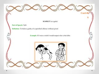 Card 48
S
SUSPECT /səˈspekt/
Part of Speech: Verb
Definition: To believe guilty of a specified offence without proof
Example: If I were a witch I would suspect who is the killer.
 