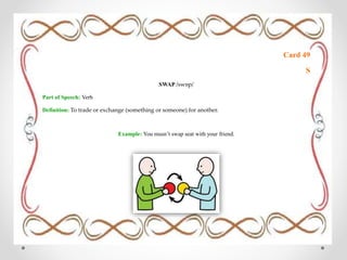 Card 49
S
SWAP /swɒp/
Part of Speech: Verb
Definition: To trade or exchange (something or someone) for another.
Example: You musn’t swap seat with your friend.
 