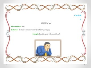 Card 50
U
UPSET /ʌpˈset/
Part of Speech: Verb
Definition: To make someone worried, unhappy, or angry.
Example: Don’t be upset with me, will you?
 