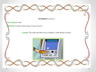 Card 51
W
WITHDRAW /wɪðˈdrɔː/
Part of Speech: Verb
Definition: To take or draw back or away; remove
Example: The credit card allows you to withdraw a small amount of money.
 