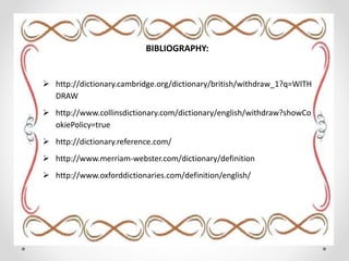 BIBLIOGRAPHY:
 http://dictionary.cambridge.org/dictionary/british/withdraw_1?q=WITH
DRAW
 http://www.collinsdictionary.com/dictionary/english/withdraw?showCo
okiePolicy=true
 http://dictionary.reference.com/
 http://www.merriam-webster.com/dictionary/definition
 http://www.oxforddictionaries.com/definition/english/
 