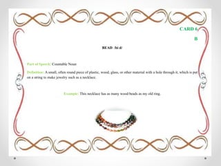 CARD 6
B
BEAD /biːd/
Part of Speech: Countable Noun
Definition: A small, often round piece of plastic, wood, glass, or other material with a hole through it, which is put
on a string to make jewelry such as a necklace.
Example: This necklace has as many wood beads as my old ring.
 
