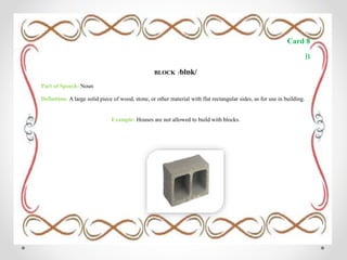 Card 8
B
BLOCK /blɒk/
Part of Speech: Noun
Definition: A large solid piece of wood, stone, or other material with flat rectangular sides, as for use in building.
Example: Houses are not allowed to build with blocks.
 