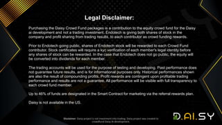 Legal Disclaimer:
Purchasing the Daisy Crowd Fund packages is a contribution to the equity crowd fund for the Daisy
ai development and not a trading investment. Endotech is giving both shares of stock in the
company and profit sharing from trading results, to each contributor as crowd funding rewards.
Prior to Endotech going public, shares of Endotech stock will be rewarded to each Crowd Fund
contributor. Stock certificates will require a kyc verification of each member's legal identity before
any shares of stock can be rewarded. In the case that Endotech does not go public, the equity will
be converted into dividends for each member.
The trading accounts will be used for the purpose of testing and developing. Past performance does
not guarantee future results, and is for informational purposes only. Historical performances shown
are also the result of compounding profits. Profit rewards are contingent upon profitable trading
performance and results are not a guarantee. All performance will be visible with full transparency to
each crowd fund member.
Up to 46% of funds are designated in the Smart Contract for marketing via the referral rewards plan.
Daisy is not available in the US.
Disclaimer: Daisy project is not investment into trading. Daisy project was created to
crowdfund Daisy AI development.
 