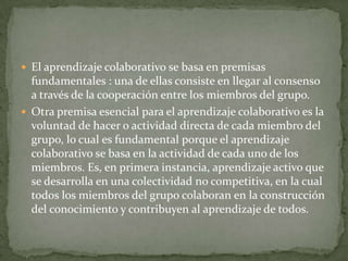  El aprendizaje colaborativo se basa en premisas
fundamentales : una de ellas consiste en llegar al consenso
a través de la cooperación entre los miembros del grupo.
 Otra premisa esencial para el aprendizaje colaborativo es la
voluntad de hacer o actividad directa de cada miembro del
grupo, lo cual es fundamental porque el aprendizaje
colaborativo se basa en la actividad de cada uno de los
miembros. Es, en primera instancia, aprendizaje activo que
se desarrolla en una colectividad no competitiva, en la cual
todos los miembros del grupo colaboran en la construcción
del conocimiento y contribuyen al aprendizaje de todos.
 