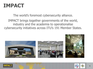 IMPACTThe world’s foremost cybersecurity alliance.IMPACT brings together governments of the world, industry and the academia to operationalise cybersecurity initiatives across ITU’s 191 Member States.4