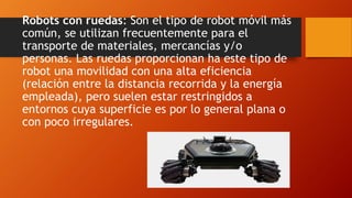 Robots con ruedas: Son el tipo de robot móvil más
común, se utilizan frecuentemente para el
transporte de materiales, mercancías y/o
personas. Las ruedas proporcionan ha este tipo de
robot una movilidad con una alta eficiencia
(relación entre la distancia recorrida y la energía
empleada), pero suelen estar restringidos a
entornos cuya superficie es por lo general plana o
con poco irregulares.
 