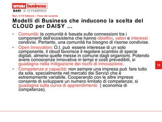 Modelli di Business che inducono la scelta del CLOUD per DAISY … Comunità : la comunità è basata sulle connessioni tra i componenti dell’ecosistema che hanno  obiettivi ,  valori  e  interessi  condivisi. Pertanto, una comunità ha bisogno di risorse condivise. Open Innovation : O.I. può essere interesse di un solo componente, il cloud favorisce il regolare scambio di specie digitali, almeno quelle messe in comune dagli organismi. Potendo avere conoscenze innovative in tempi e costi prevedibili, si  guadagna nella mitigazione dei rischi di innovazione . Competenze e capacità : non sempre una impresa può fare tutto da sola, specialmente nel mercato dei Servizi che è estremamente variabile. Cooperando con le altre imprese consente di sviluppare un numero limitato di competenze; si  guadagna sulla curva di apprendimento   ( economia di competenze). 