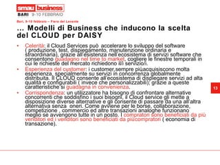 …  Modelli di Business che inducono la scelta del CLOUD per DAISY Celerità : il Cloud Services può accelerare lo sviluppo del software ( produzione, test, dispiegamento, manutenzione ordinaria e straordinaria), grazie all’esistenza nell’ecosistema di servizi software che consentono  guadagno nel time to market , cogliere le finestre temporali in cui le richieste del mercato richiedono il/i servizio/i. Esperienza del customer : i customer,sempre più,acquisiscono molta  esperienza, specialmente su servizi in concorrenza globalmente distribuita. Il CLOUD consente all’ecosistema di dispiegare servizi ad alta qualità e configurabili ( invece che personalizzabili); grazie a queste caratteristiche si  guadagna in convenienza .  Corrispondenza : un utilizzatore ha bisogno di confrontare alternative concorrenti che soddisfino i suoi bisogni, il Cloud service gli mette a disposizione diverse alternative e gli consente di passare da una all’altra alternativa senza  oneri. Come avviene per le borse, collaborazione, competizione , commercio ed altre transazioni analoghe funzionano meglio se avvengono tutte in un posto. I  compratori sono beneficiati da più venditori ed i venditori sono beneficiati da più compratori  ( economia di transazione).  