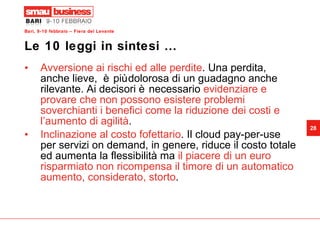 Le 10 leggi in sintesi … Avversione ai rischi ed alle perdite . Una perdita, anche lieve,  è più dolorosa di un guadagno anche rilevante. Ai decisori è necessario  evidenziare e provare che non possono esistere problemi soverchianti i benefici come la riduzione dei costi e l’aumento di agilità . Inclinazione al costo fofettario . Il cloud pay-per-use per servizi on demand, in genere, riduce il costo totale ed aumenta la flessibilità ma  il piacere di un euro risparmiato non ricompensa il timore di un automatico aumento, considerato, storto . 