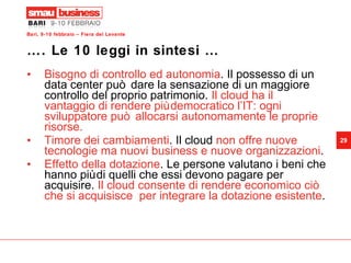 …. Le 10 leggi in sintesi …  Bisogno di controllo ed autonomia . Il possesso di un data center può dare la sensazione di un maggiore controllo del proprio patrimonio.  Il cloud ha il vantaggio di rendere più democratico l’IT: ogni sviluppatore può allocarsi autonomamente le proprie risorse. Timore dei cambiamenti . Il cloud  non offre nuove tecnologie ma nuovi business e nuove organizzazioni .  Effetto della dotazione . Le persone valutano i beni che hanno più di quelli che essi devono pagare per acquisire.  Il cloud consente di rendere economico ciò che si acquisisce  per integrare la dotazione esistente . 