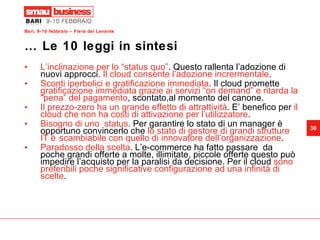 … Le 10 leggi in sintesi L’inclinazione per lo “status quo” . Questo rallenta l’adozione di nuovi approcci.  Il cloud consente l’adozione incrermentale . Sconti iperbolici e gratificazione immediata . Il cloud promette  gratificazione immediata grazie ai servizi “on demand” e ritarda la “pena” del pagamento , scontato,al momento del canone. Il prezzo-zero ha un grande effetto di attrattività . E’ benefico per  il cloud che non ha costi di attivazione per l’utilizzatore . Bisogno di uno  status . Per garantire lo stato di un manager è opportuno convincerlo che  lo stato di gestore di grandi strutture IT è scambiabile con quello di innovatore dell’organizzazione . Paradosso della scelta . L’e-commerce ha fatto passare  da poche grandi offerte a molte, illimitate, piccole offerte questo può impedire l’acquisto per la paralisi da decisione. Per il cloud  sono preferibili poche significative configurazione ad una infinità di scelte .  