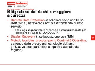 Mitigazione dei rischi e maggiore sicurezza Remote Data Protection  in collaborazione con l’IBM. DAISY-Net, attraverso i soci sta diffondendo questo servizio. I soci aggiungono valore al servizio personalizzandolo per i loro clienti ( il Caso STUDIODELTA)  Disater Recovery  in collaborazione con l’IBM Metodi, tecniche  processi per la Continuità Operativa,  partendo dalle precedenti tecnologie abilitanti ( iniziativa a cui partecipano i quattro atenei della regione) 
