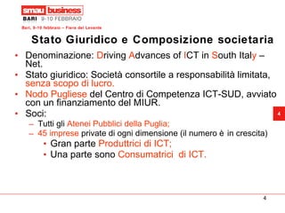 Stato Giuridico e Composizione societaria Denominazione:  D riving  A dvances of  I CT in  S outh Ital y  – Net. Stato giuridico: Società consortile a responsabilità limitata,  senza scopo di lucro.   Nodo Pugliese  del Centro di Competenza ICT-SUD, avviato con un finanziamento del MIUR. Soci: Tutti gli  Atenei Pubblici della Puglia;   45 imprese  private di ogni dimensione (il numero è in crescita) Gran parte  Produttrici di ICT; Una parte sono  Consumatrici  di ICT. 