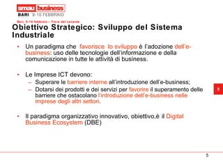 Obiettivo Strategico: Sviluppo del Sistema Industriale Un paradigma che  favorisce  lo sviluppo  è l’adozione  dell’e-business : uso delle tecnologie dell’informazione e della comunicazione in tutte le attività di business. Le Imprese ICT devono: Superare le  barriere interne  all’introduzione dell’e-business; Dotarsi dei prodotti e dei servizi per  favorire  il superamento delle barriere che ostacolano  l’introduzione dell’e-business nelle imprese degli altri settori . Il paradigma organizzativo innovativo, obiettivo,è il  Digital Business Ecosystem  (DBE) 