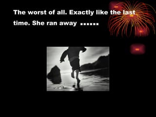 The worst of all. Exactly like the last time. She ran away  …… 