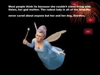 Most people think its because she couldn’t stand living with Helen, her god mother. The rudest lady in all of the land.She never cared about anyone but her and her dog, Doodles.   