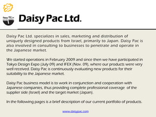 Daisy Pac Ltd.
Daisy Pac Ltd. specializes in sales, marketing and distribution of
uniquely designed products from Israel, primarily to Japan. Daisy Pac is
also involved in consulting to businesses to penetrate and operate in
the Japanese market.

We started operations in February 2009 and since then we have participated in
Tokyo Design Expo (July 09) and IFEX (Nov. 09), where our products were very
well received. Daisy Pac is continuously evaluating new products for their
suitability to the Japanese market.

Daisy Pac business model is to work in conjunction and cooperation with
Japanese companies, thus providing complete professional coverage of the
supplier side (Israel) and the target market (Japan).

In the following pages is a brief description of our current portfolio of products.

                                  www.daisypac.com
 