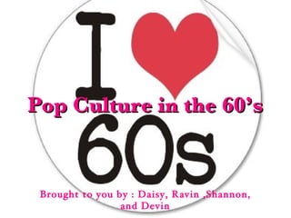 Pop Culture in the 60’s Brought to you by : Daisy, Ravin ,Shannon, and Devin 