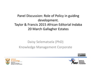 Panel Discussion: Role of Policy in guiding 
development. 
Taylor & Francis 2015 African Editorial Indaba
20 March Gallagher Estates 
Daisy Selematsela (PhD)
Knowledge Management Corporate
 