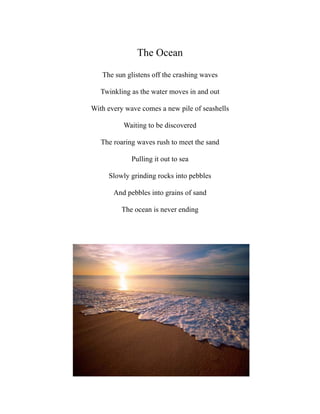 The Ocean

   The sun glistens off the crashing waves

   Twinkling as the water moves in and out

With every wave comes a new pile of seashells

          Waiting to be discovered

   The roaring waves rush to meet the sand

             Pulling it out to sea

     Slowly grinding rocks into pebbles

       And pebbles into grains of sand

         The ocean is never ending
 