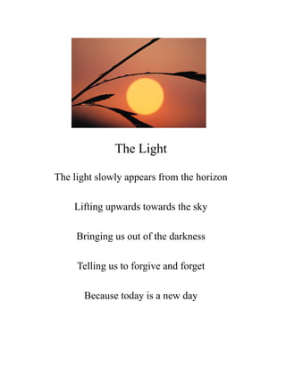 The Light

The light slowly appears from the horizon

    Lifting upwards towards the sky

     Bringing us out of the darkness

     Telling us to forgive and forget

       Because today is a new day
 