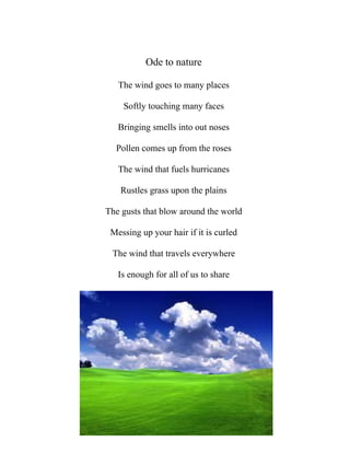 Ode to nature

   The wind goes to many places

    Softly touching many faces

   Bringing smells into out noses

  Pollen comes up from the roses

   The wind that fuels hurricanes

    Rustles grass upon the plains

The gusts that blow around the world

 Messing up your hair if it is curled

 The wind that travels everywhere

   Is enough for all of us to share
 